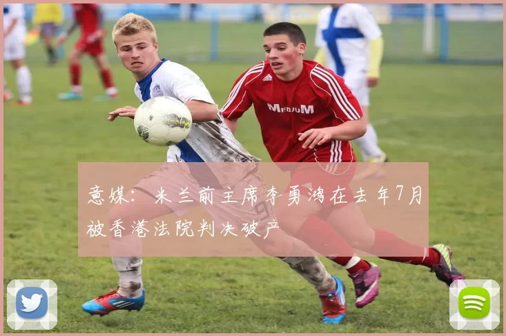 意媒：米兰前主席李勇鸿在去年7月被香港法院判决破产
