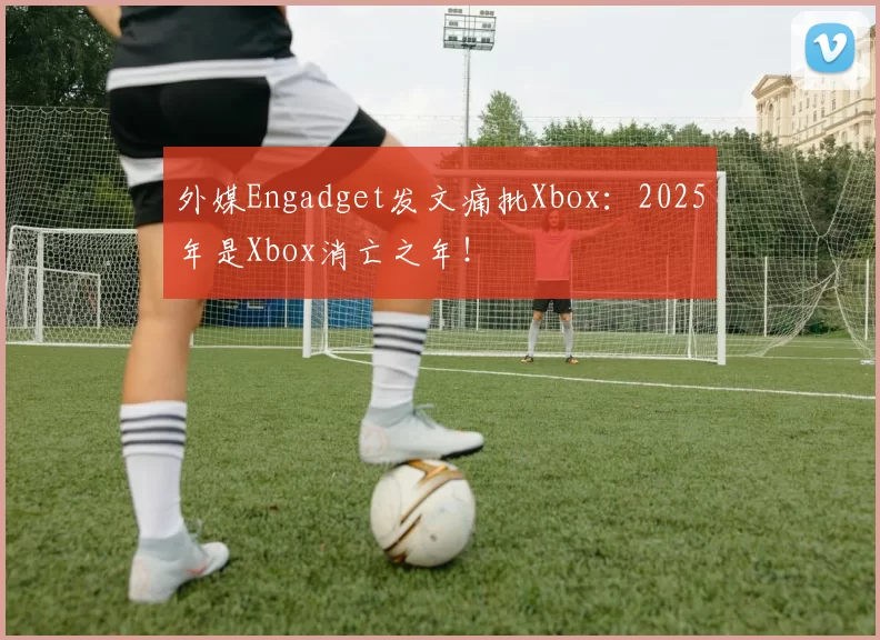 外媒Engadget发文痛批Xbox：2025年是Xbox消亡之年！