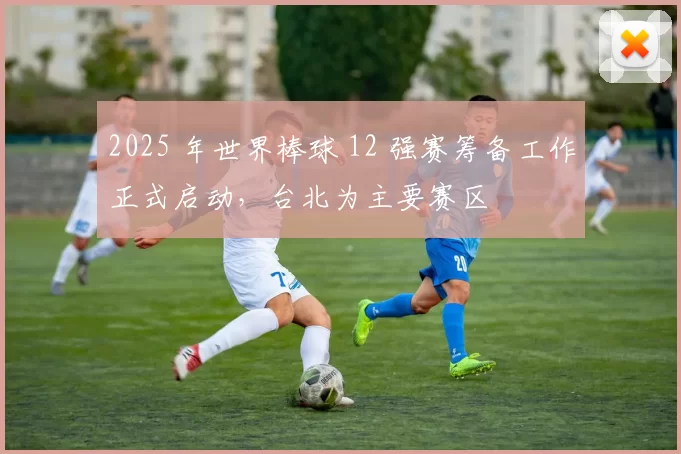 2025 年世界棒球 12 强赛筹备工作正式启动，台北为主要赛区