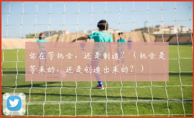 你在等机会，还是制造？（机会是等来的，还是创造出来的？）