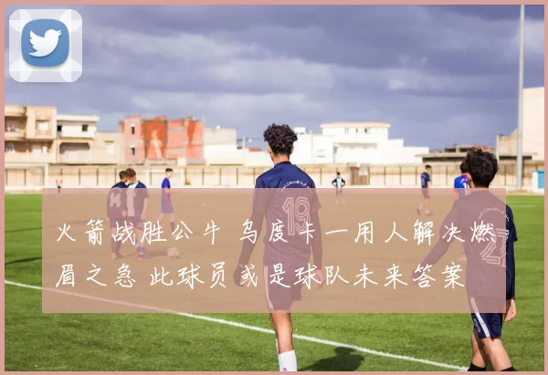 火箭战胜公牛 乌度卡一用人解决燃眉之急 此球员或是球队未来答案