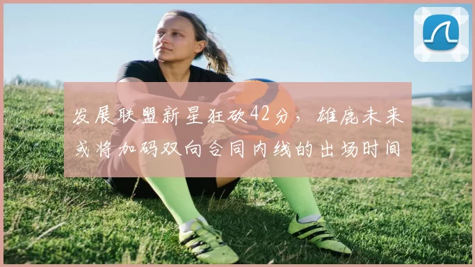 发展联盟新星狂砍42分，雄鹿未来或将加码双向合同内线的出场时间