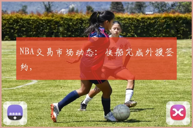 NBA交易市场动态：快船完成外援签约,