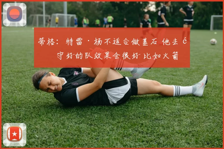 蒂格：特雷·杨不适合做基石 他去防守好的队效果会很好 比如火箭