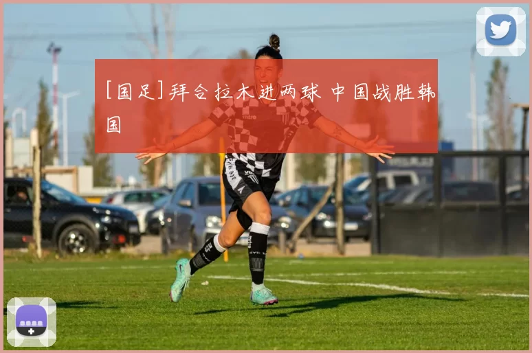 [国足]拜合拉木进两球 中国战胜韩国