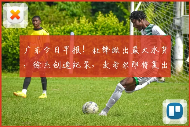 广东今日早报！杜锋揪出最大水货，徐杰创造纪录，麦考尔即将复出