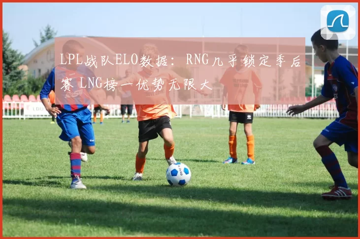 LPL战队ELO数据：RNG几乎锁定季后赛 LNG榜一优势无限大