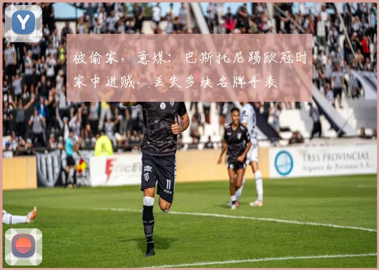 被偷家，意媒：巴斯托尼踢欧冠时家中进贼，丢失多块名牌手表