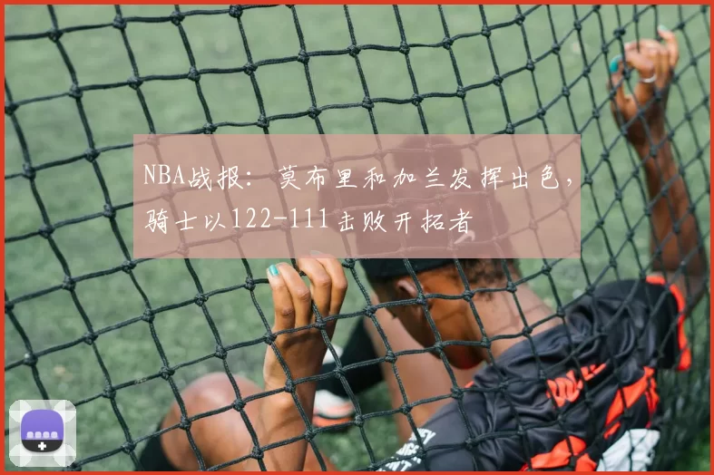 NBA战报：莫布里和加兰发挥出色，骑士以122-111击败开拓者