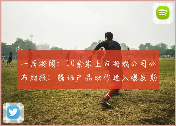 一周游闻：10余家上市游戏公司公布财报；腾讯产品动作进入爆发期