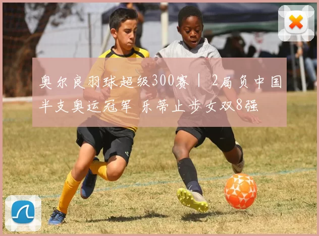 奥尔良羽球超级300赛｜ 2局负中国半支奥运冠军 乐蒂止步女双8强