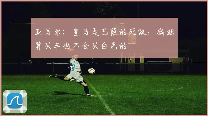 亚马尔：皇马是巴萨的死敌，我就算买车也不会买白色的