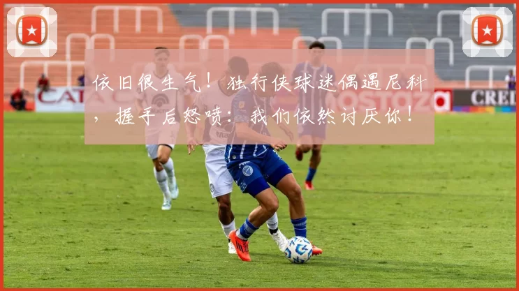 依旧很生气！独行侠球迷偶遇尼科，握手后怒喷：我们依然讨厌你！