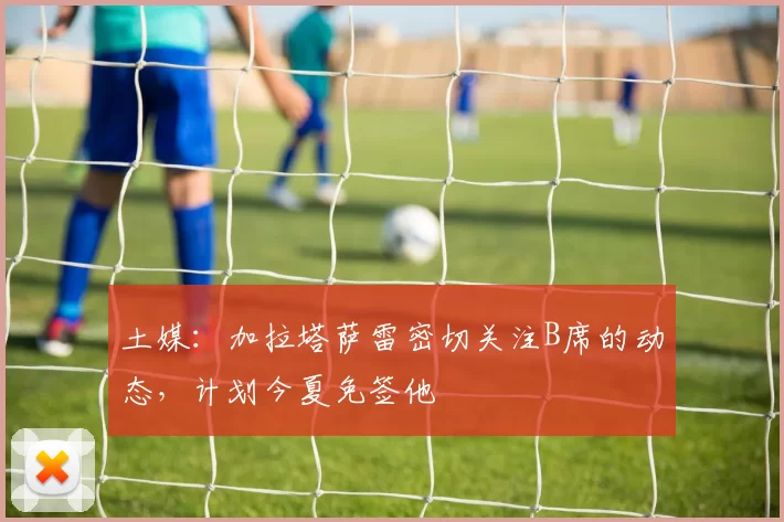 土媒：加拉塔萨雷密切关注B席的动态，计划今夏免签他