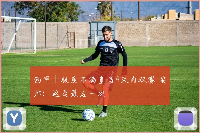 西甲｜极度不满皇马4天内双赛 安帅：这是最后一次