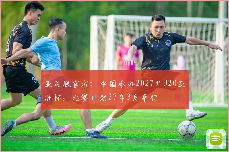 亚足联官方：中国承办2027年U20亚洲杯，比赛计划27年3月举行