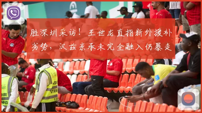 胜深圳采访！王世龙直指新外援补劣势，汉兹亲承未完全融入仍暴走