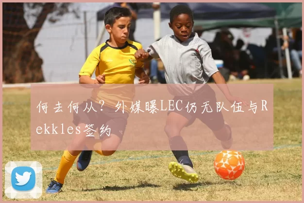何去何从？外媒曝LEC仍无队伍与Rekkles签约