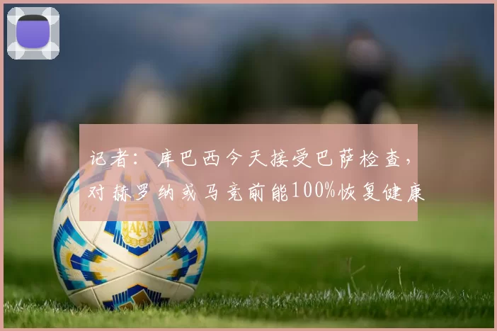 记者：库巴西今天接受巴萨检查，对赫罗纳或马竞前能100%恢复健康