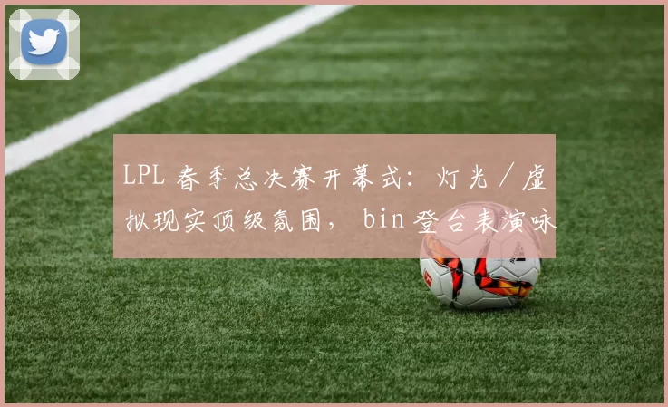LPL 春季总决赛开幕式：灯光／虚拟现实顶级氛围， bin 登台表演咏春拳