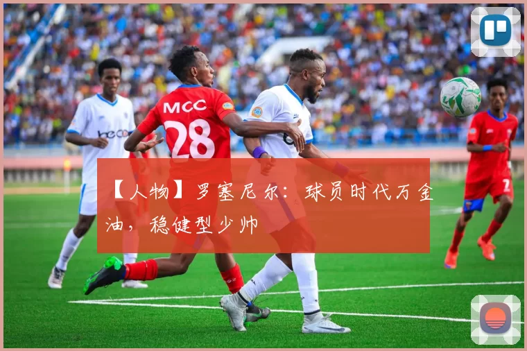 【人物】罗塞尼尔：球员时代万金油，稳健型少帅