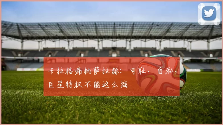 卡拉格痛批萨拉赫：可耻，自私，巨星特权不能这么搞