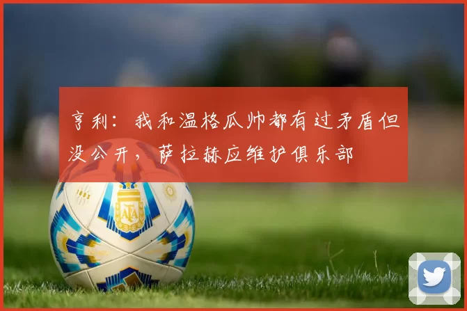 亨利：我和温格瓜帅都有过矛盾但没公开，萨拉赫应维护俱乐部