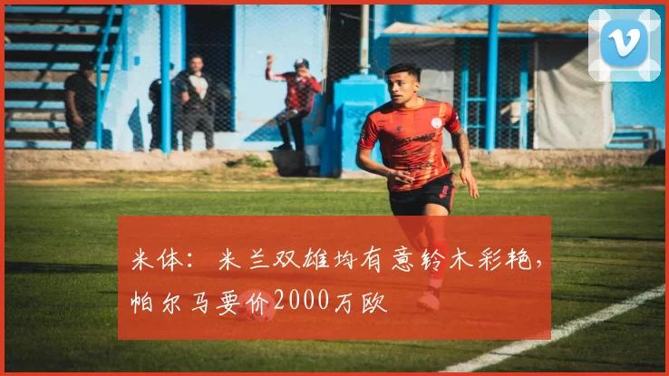 米体：米兰双雄均有意铃木彩艳，帕尔马要价2000万欧