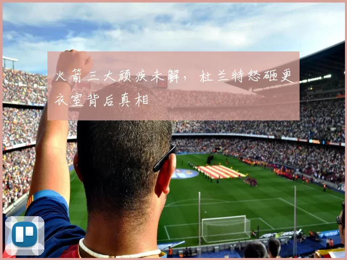 火箭三大顽疾未解，杜兰特怒砸更衣室背后真相