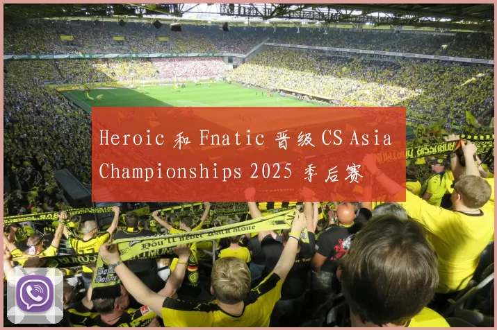 Heroic 和 Fnatic 晋级 CS Asia Championships 2025 季后赛