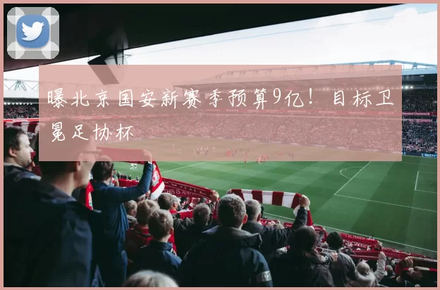 曝北京国安新赛季预算9亿！目标卫冕足协杯