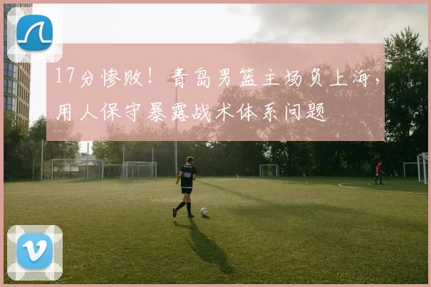 17分惨败！青岛男篮主场负上海，用人保守暴露战术体系问题