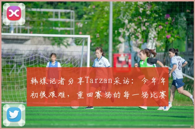 韩媒记者分享Tarzan采访：今年年初很艰难，重回赛场的每一场比赛都很珍贵