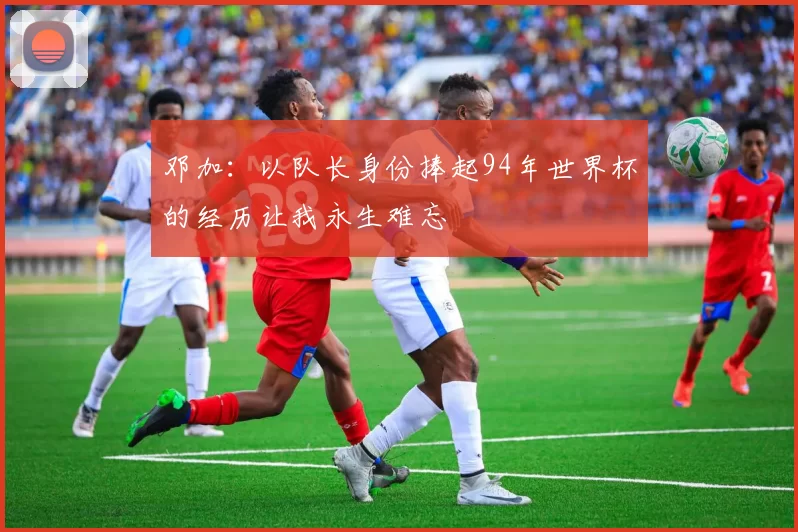 邓加：以队长身份捧起94年世界杯的经历让我永生难忘