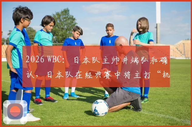 2026 WBC：日本队主帅井端弘和确认，日本队在经典赛中将主打“机动力”与“精准控球”