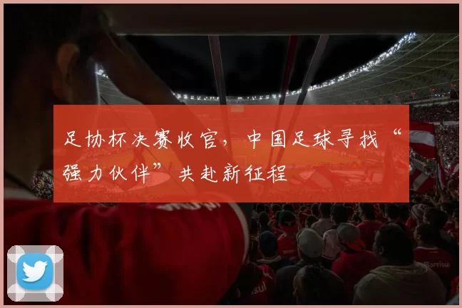 足协杯决赛收官，中国足球寻找“强力伙伴”共赴新征程