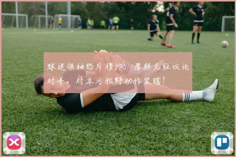 球迷领袖怒斥穆帅：厚颜无耻议论对手，对本方粗野动作装瞎！