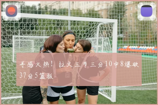 手感火热！拉文三节三分10中8爆砍37分5篮板
