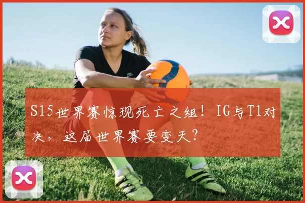 S15世界赛惊现死亡之组！IG与T1对决，这届世界赛要变天？