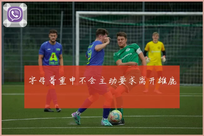 字母哥重申不会主动要求离开雄鹿