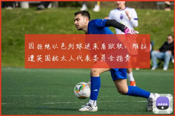 因拒绝以色列球迷来看欧联，维拉遭英国犹太人代表委员会指责