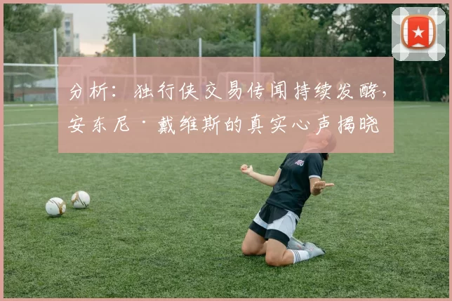 分析：独行侠交易传闻持续发酵，安东尼·戴维斯的真实心声揭晓
