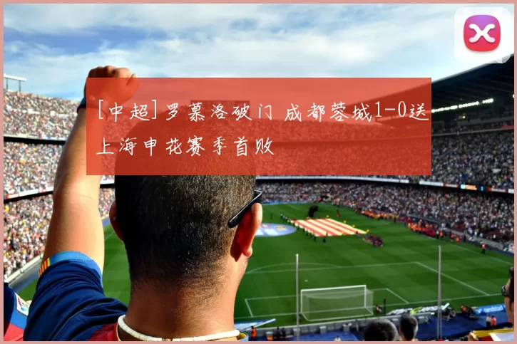 [中超]罗慕洛破门 成都蓉城1-0送上海申花赛季首败