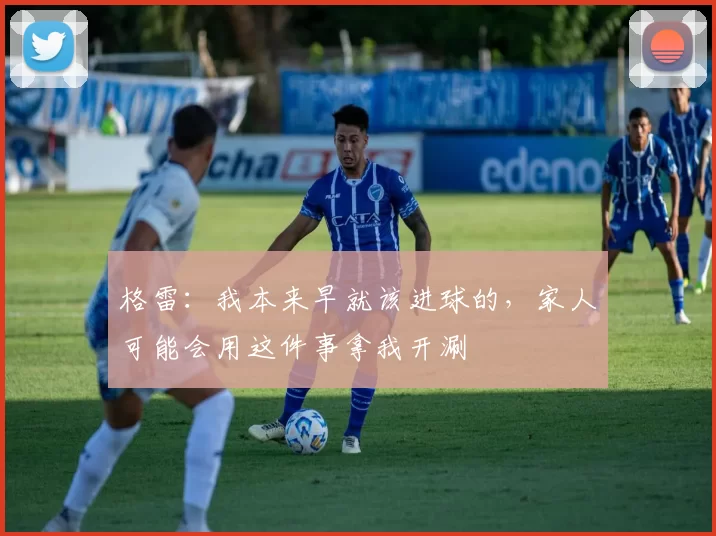 格雷：我本来早就该进球的，家人可能会用这件事拿我开涮