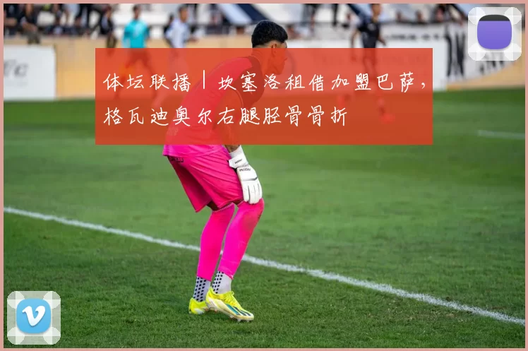 体坛联播｜坎塞洛租借加盟巴萨，格瓦迪奥尔右腿胫骨骨折