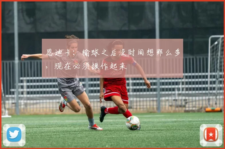 恩迪卡：输球之后没时间想那么多，现在必须振作起来