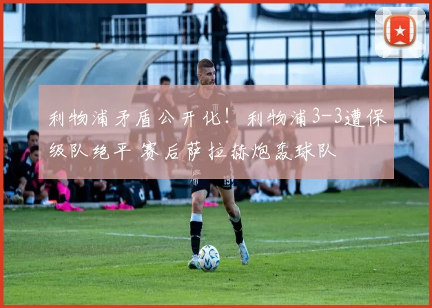 利物浦矛盾公开化！利物浦3-3遭保级队绝平 赛后萨拉赫炮轰球队