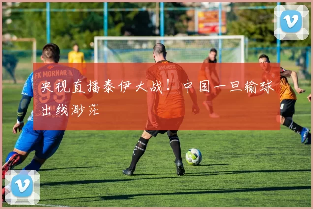 央视直播泰伊大战！中国一旦输球出线渺茫