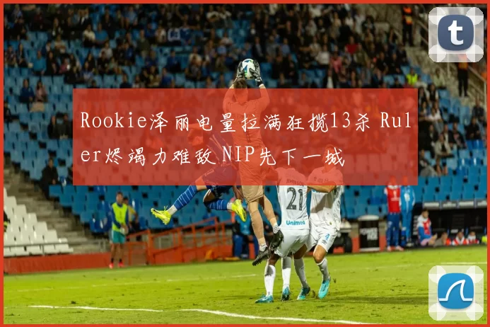 Rookie泽丽电量拉满狂揽13杀 Ruler烬竭力难敌 NIP先下一城
